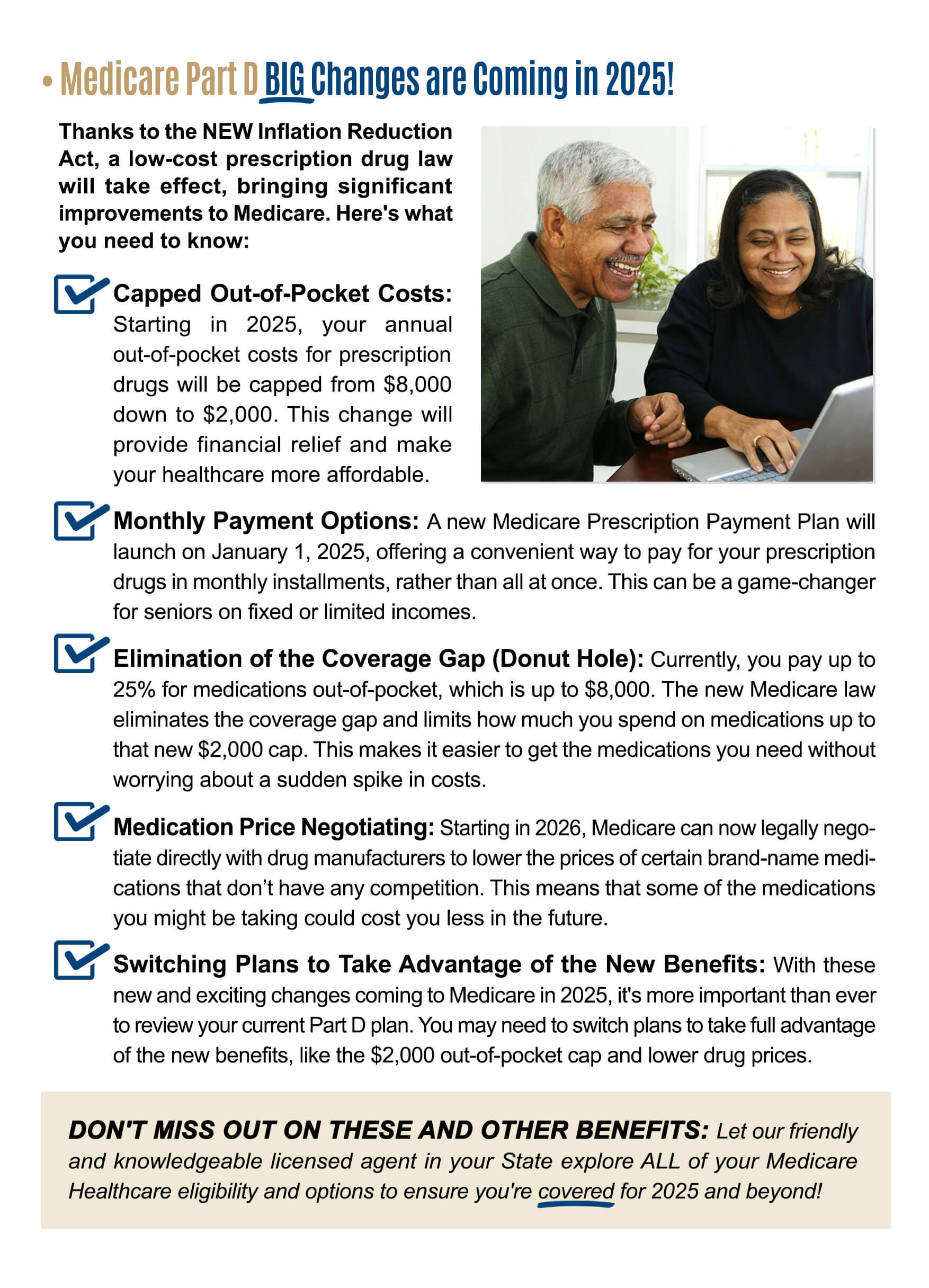 BIG Changes are Coming in 2025! Thanks to the NEW Inflation Reduction Act, a low-cost prescription drug law will take effect, bringing significant improvements to Medicare. Here's what you need to know: Capped Out-of-Pocket Costs: Starting in 2025, your annualout-of-pocket costs for prescription drugs will be capped from $8,000 down to $2,000. This change will provide financial relief and make your healthcare more affordable. Monthly Payment Options: A new Medicare Prescription Payment Plan will launch on January 1, 2025, offering a convenient way to pay for your prescription drugs in monthly installments, rather than all at once. This can be a game-changer for seniors on fixed or limited incomes. Elimination of the Coverage Gap (Donut Hole): Currently, you pay up to 25% for medications out-of-pocket, which is up to $8,000. The new Medicare law eliminates the coverage gap and limits how much you spend on medications up to that new $2,000 cap. This makes it easier to get the medications you need without worrying about a sudden spike in costs. Medication Price Negotiating: Starting in 2026, Medicare can now legally negotiate directly with drug manufacturers to lower the prices of certain brand-name medications that don't have any competition. This means that some of the medicationsyou might be taking could cost you less in the future. Switching Plans to Take Advantage of the New Benefits: With these new and exciting changes coming to Medicare in 2025, it's more important than ever to review your current Part D plan. You may need to switch plans to take full advantage of the new benefits, like the $2,000 out-of-pocket cap and lower drug prices. DON'T MISS OUT ON THESE AND OTHER BENEFITS: Let our friendly and knowledgeable licensed agent in your State explore ALL of your Medicare Healthcare eligibility and options to ensure you're covered for 2025 and beyond!